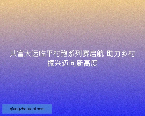 共富大运临平村跑系列赛启航 助力乡村振兴迈向新高度