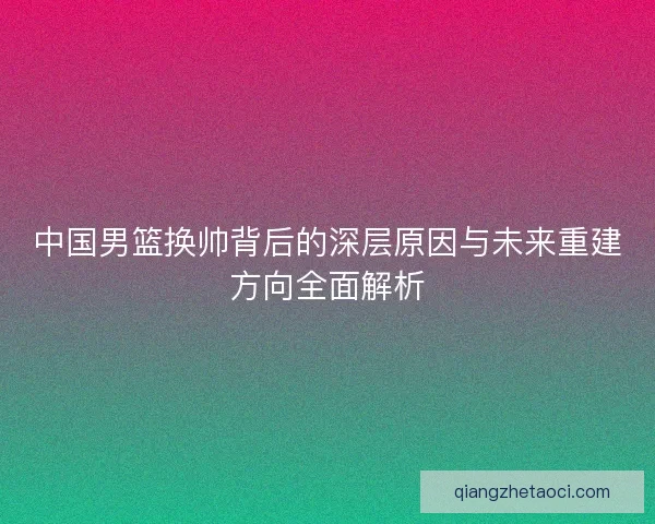 中国男篮换帅背后的深层原因与未来重建方向全面解析