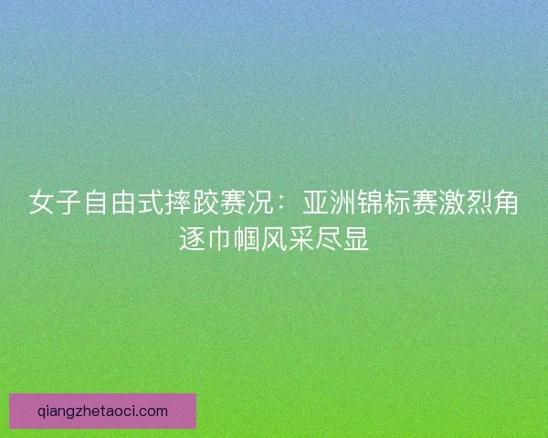 女子自由式摔跤赛况：亚洲锦标赛激烈角逐巾帼风采尽显