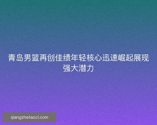 青岛男篮再创佳绩年轻核心迅速崛起展现强大潜力