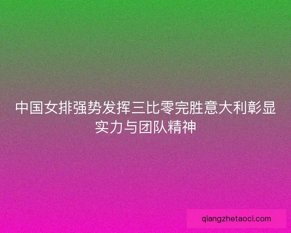 中国女排强势发挥三比零完胜意大利彰显实力与团队精神